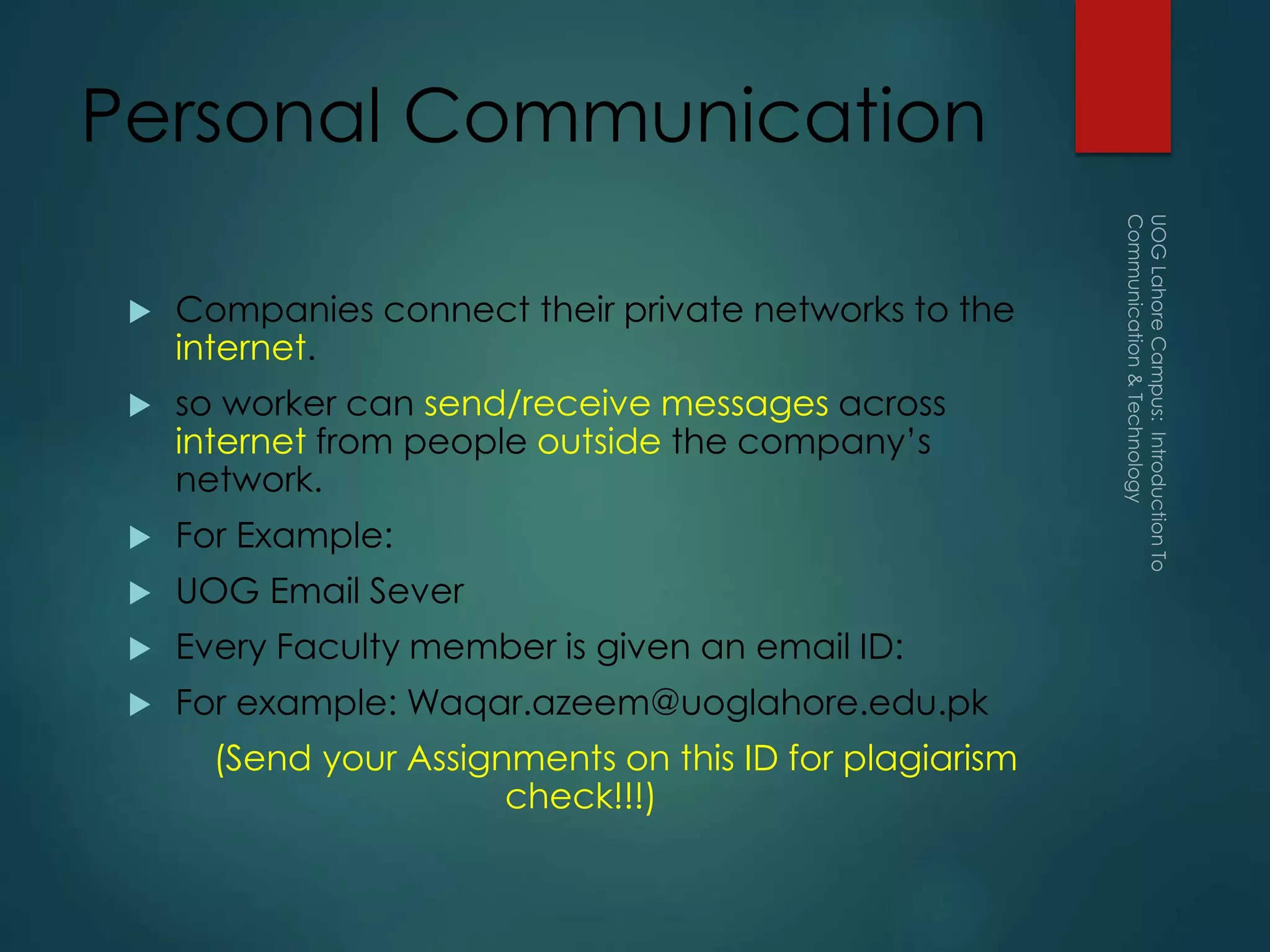 Personal Communication
 Companies connect their private networks to the
internet.
 so worker can send/receive messages across
internet from people outside the company’s
network.
 For Example:
 UOG Email Sever
 Every Faculty member is given an email ID:
 For example: Waqar.azeem@uoglahore.edu.pk
(Send your Assignments on this ID for plagiarism
check!!!)
 