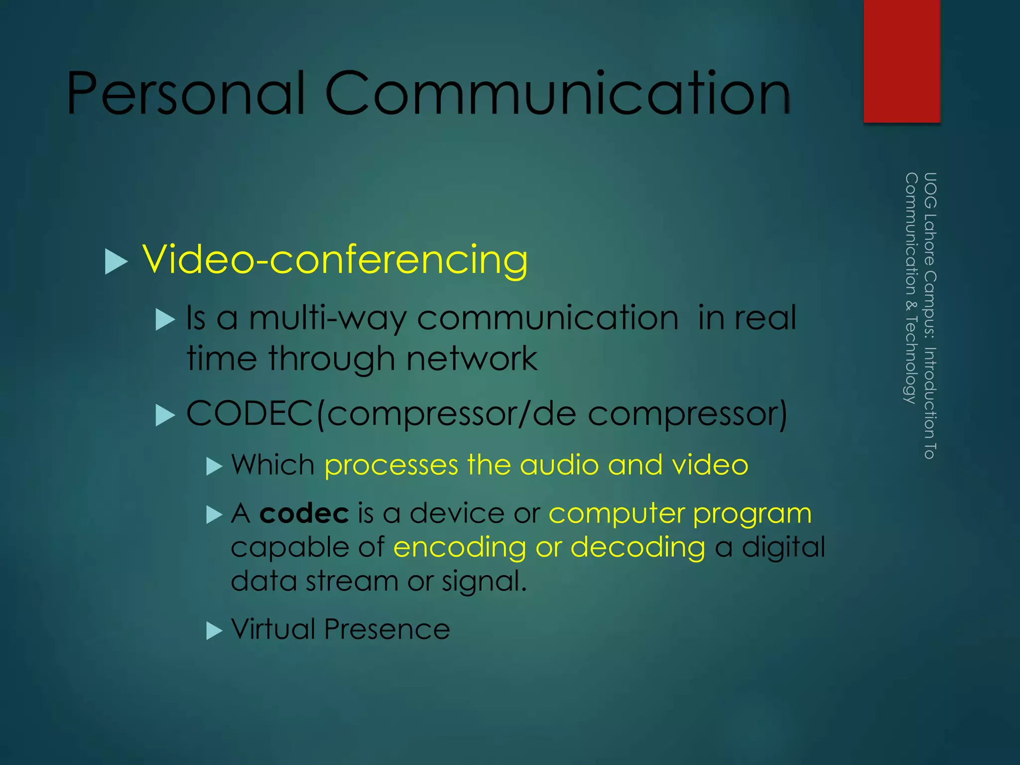 Personal Communication
 Video-conferencing
 Is a multi-way communication in real
time through network
 CODEC(compressor/de compressor)
 Which processes the audio and video
 A codec is a device or computer program
capable of encoding or decoding a digital
data stream or signal.
 Virtual Presence
 