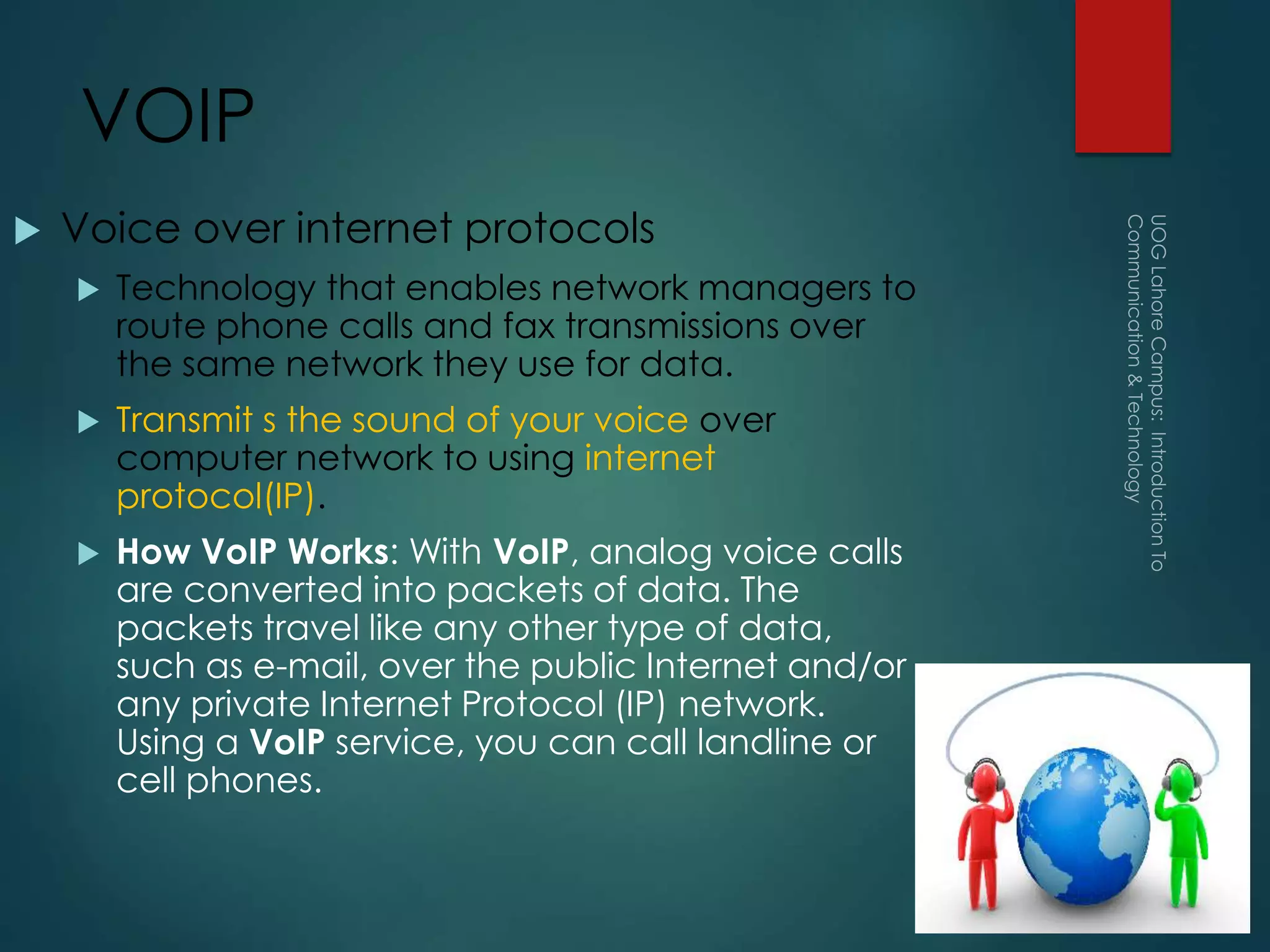 VOIP
 Voice over internet protocols
 Technology that enables network managers to
route phone calls and fax transmissions over
the same network they use for data.
 Transmit s the sound of your voice over
computer network to using internet
protocol(IP).
 How VoIP Works: With VoIP, analog voice calls
are converted into packets of data. The
packets travel like any other type of data,
such as e-mail, over the public Internet and/or
any private Internet Protocol (IP) network.
Using a VoIP service, you can call landline or
cell phones.
 