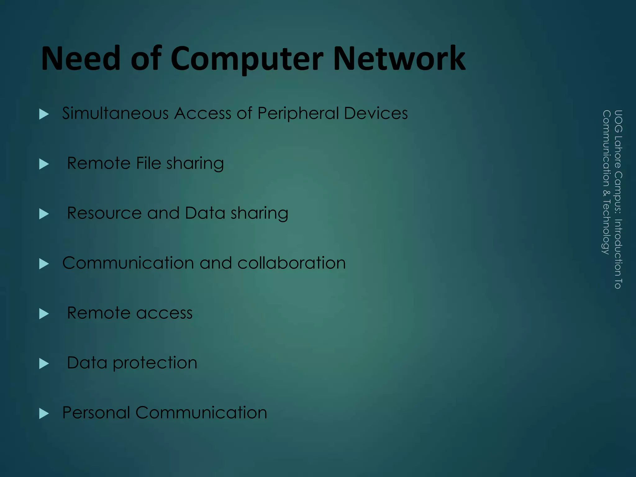 Need of Computer Network
 Simultaneous Access of Peripheral Devices
 Remote File sharing
 Resource and Data sharing
 Communication and collaboration
 Remote access
 Data protection
 Personal Communication
 