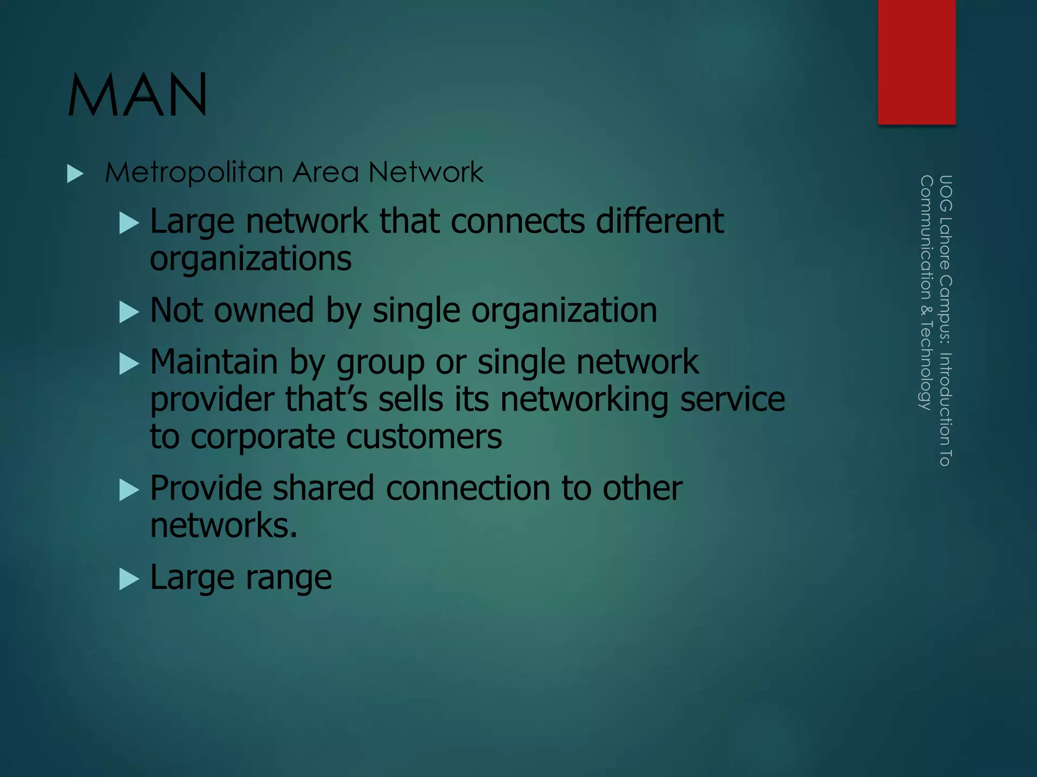 MAN
 Metropolitan Area Network
 Large network that connects different
organizations
 Not owned by single organization
 Maintain by group or single network
provider that’s sells its networking service
to corporate customers
 Provide shared connection to other
networks.
 Large range
 