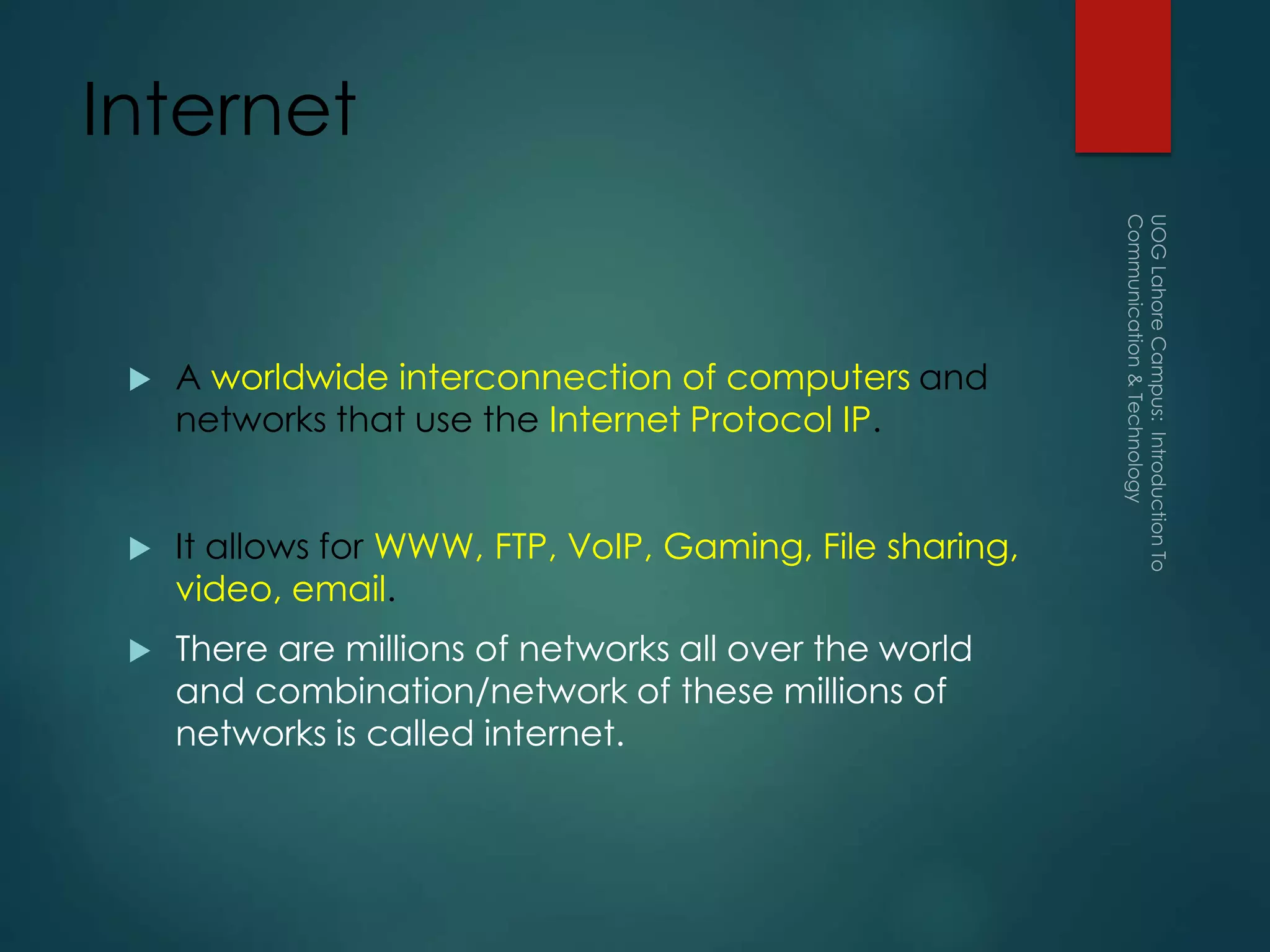 Internet
 A worldwide interconnection of computers and
networks that use the Internet Protocol IP.
 It allows for WWW, FTP, VoIP, Gaming, File sharing,
video, email.
 There are millions of networks all over the world
and combination/network of these millions of
networks is called internet.
 