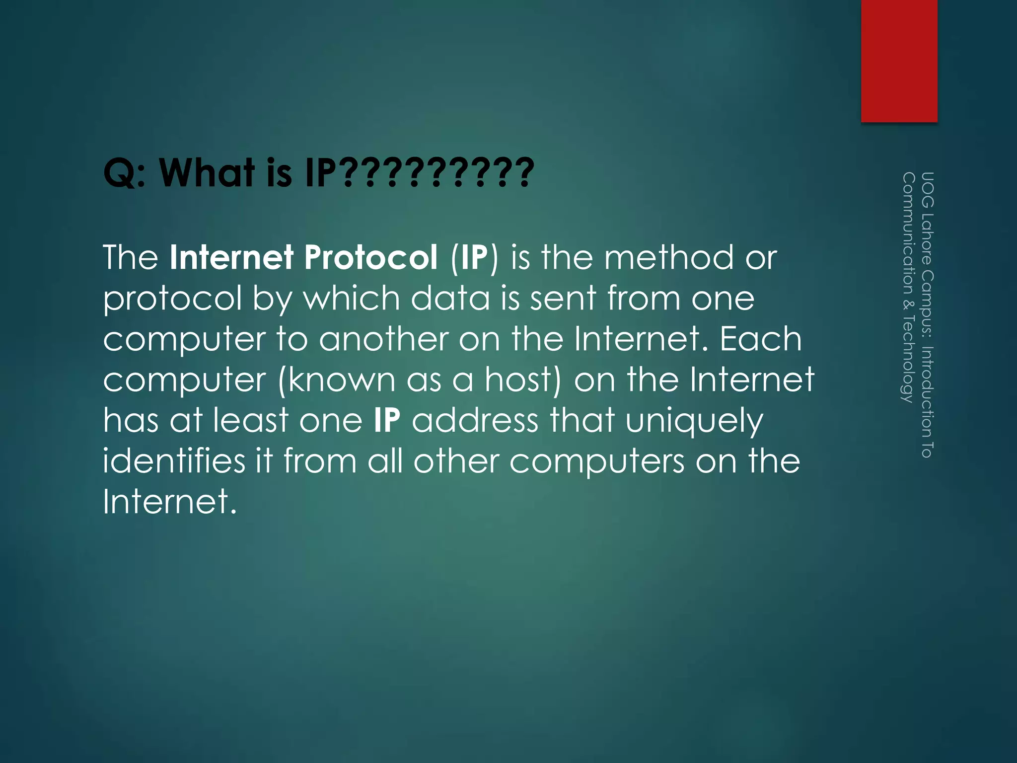 Q: What is IP?????????
The Internet Protocol (IP) is the method or
protocol by which data is sent from one
computer to another on the Internet. Each
computer (known as a host) on the Internet
has at least one IP address that uniquely
identifies it from all other computers on the
Internet.
 
