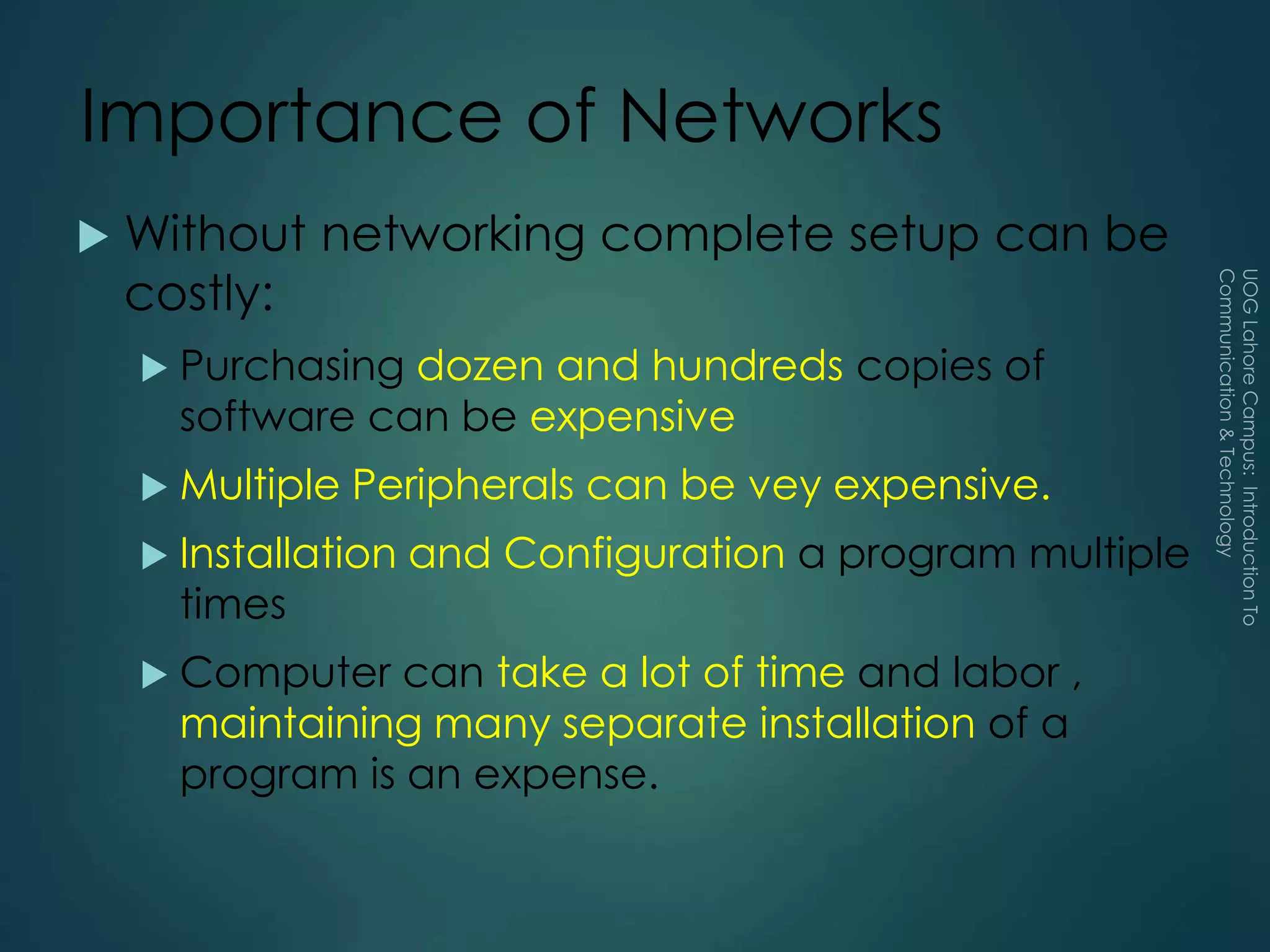 Importance of Networks
 Without networking complete setup can be
costly:
 Purchasing dozen and hundreds copies of
software can be expensive
 Multiple Peripherals can be vey expensive.
 Installation and Configuration a program multiple
times
 Computer can take a lot of time and labor ,
maintaining many separate installation of a
program is an expense.
 