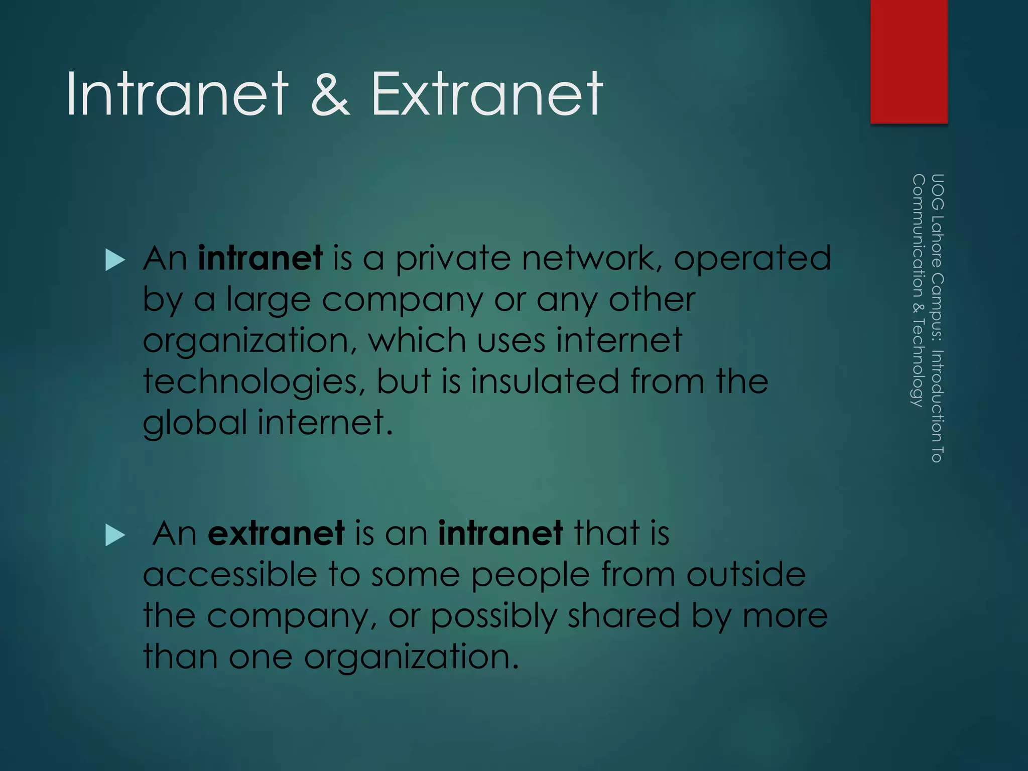 Intranet & Extranet
 An intranet is a private network, operated
by a large company or any other
organization, which uses internet
technologies, but is insulated from the
global internet.
 An extranet is an intranet that is
accessible to some people from outside
the company, or possibly shared by more
than one organization.
 