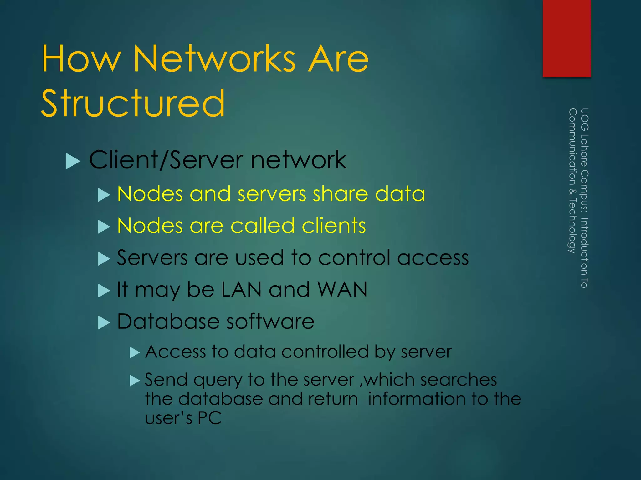 How Networks Are
Structured
 Client/Server network
 Nodes and servers share data
 Nodes are called clients
 Servers are used to control access
 It may be LAN and WAN
 Database software
 Access to data controlled by server
 Send query to the server ,which searches
the database and return information to the
user’s PC
 