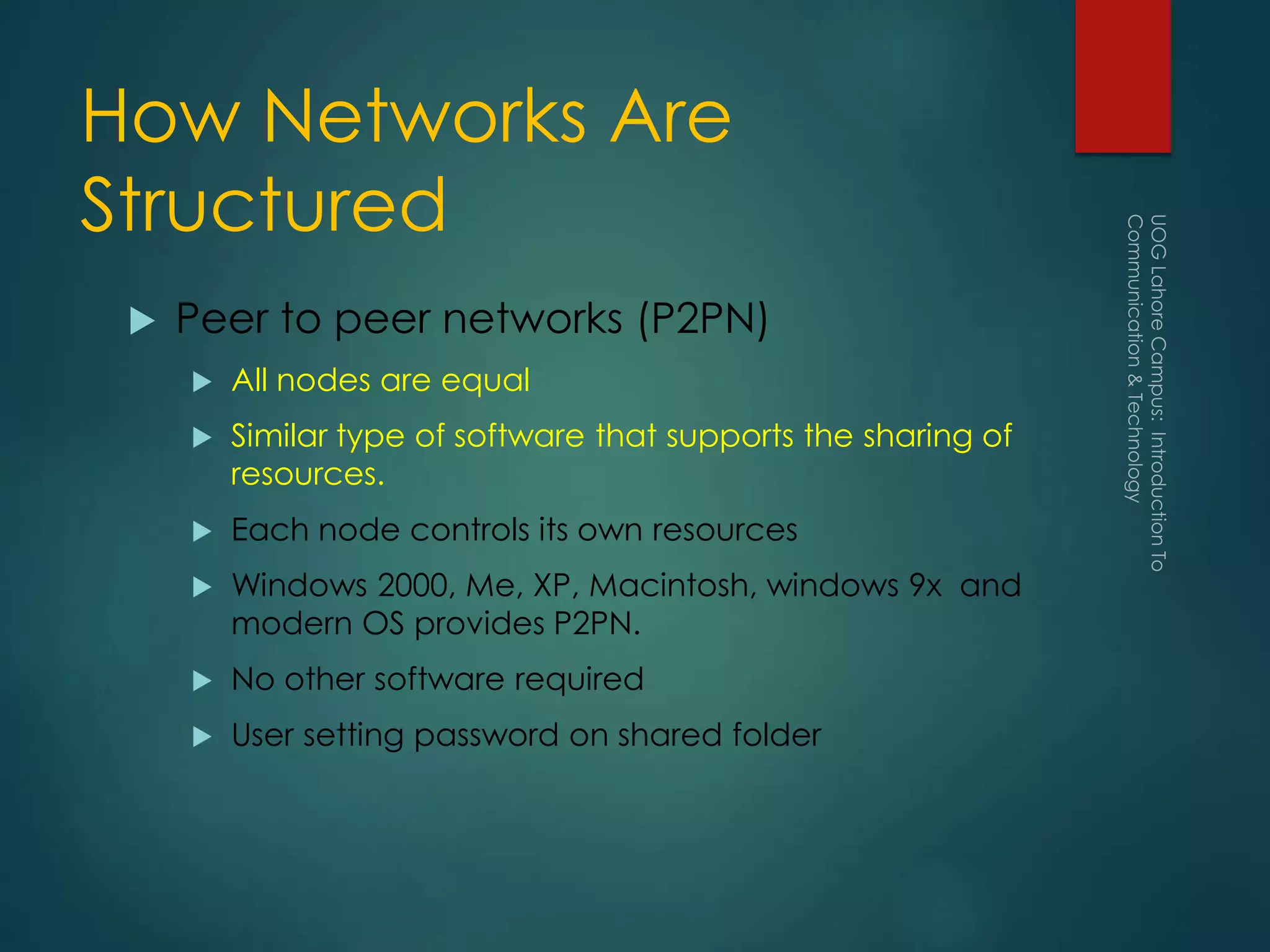 How Networks Are
Structured
 Peer to peer networks (P2PN)
 All nodes are equal
 Similar type of software that supports the sharing of
resources.
 Each node controls its own resources
 Windows 2000, Me, XP, Macintosh, windows 9x and
modern OS provides P2PN.
 No other software required
 User setting password on shared folder
 