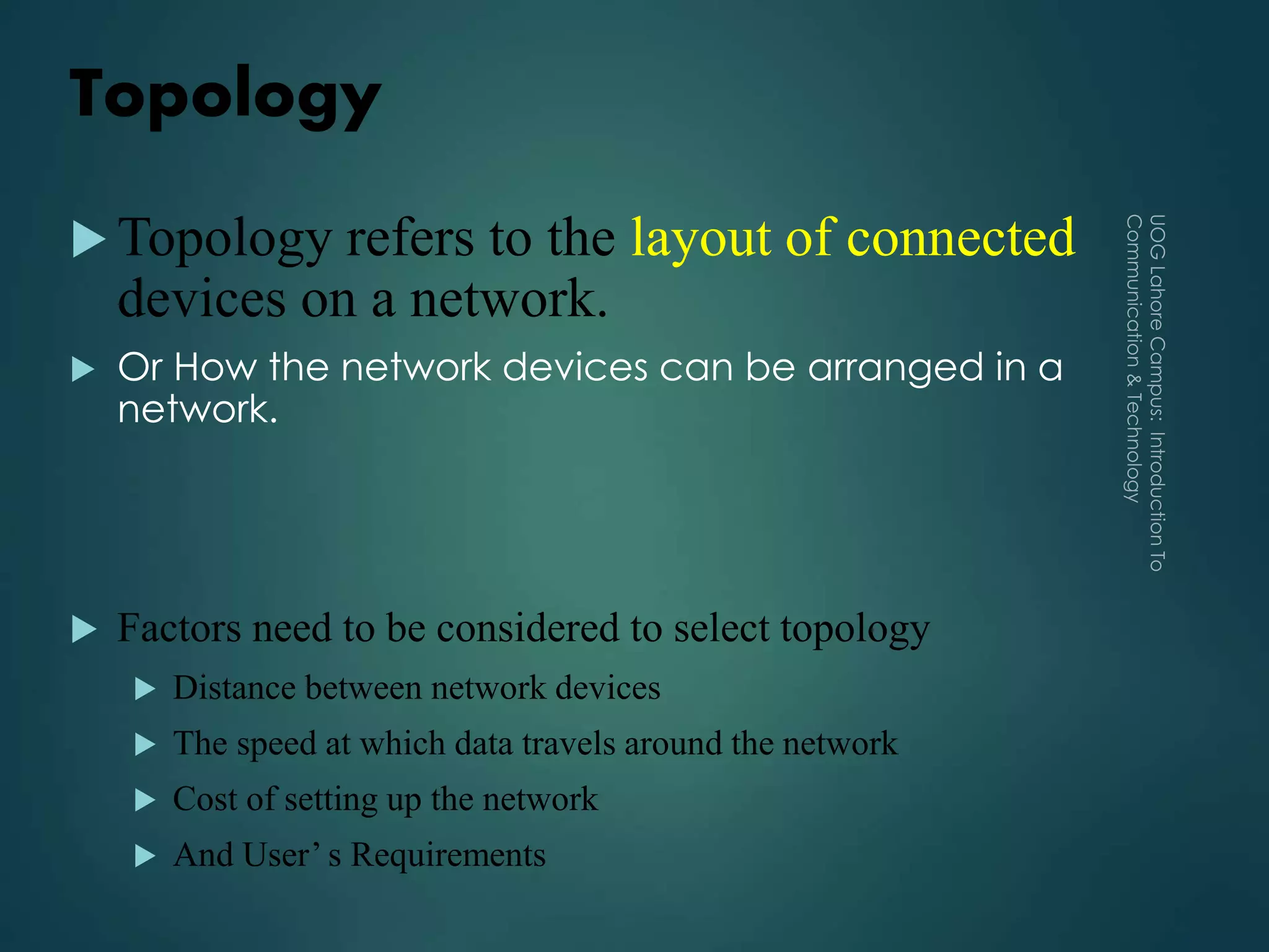 Topology
 Topology refers to the layout of connected
devices on a network.
 Or How the network devices can be arranged in a
network.
 Factors need to be considered to select topology
 Distance between network devices
 The speed at which data travels around the network
 Cost of setting up the network
 And User’ s Requirements
 