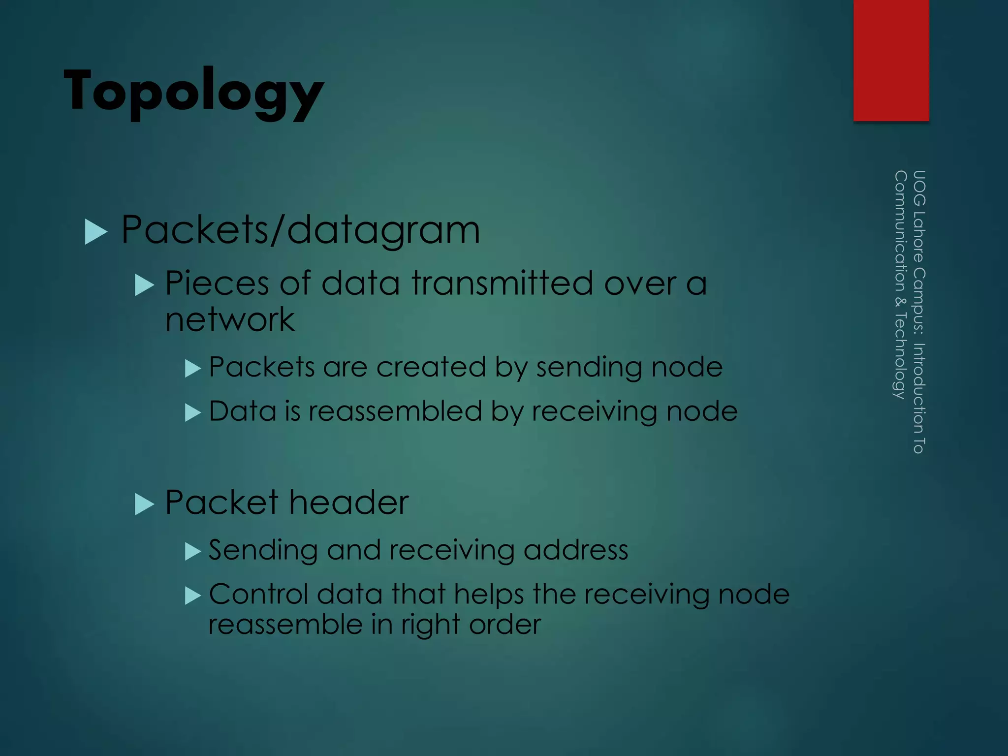 Topology
 Packets/datagram
 Pieces of data transmitted over a
network
 Packets are created by sending node
 Data is reassembled by receiving node
 Packet header
 Sending and receiving address
 Control data that helps the receiving node
reassemble in right order
 
