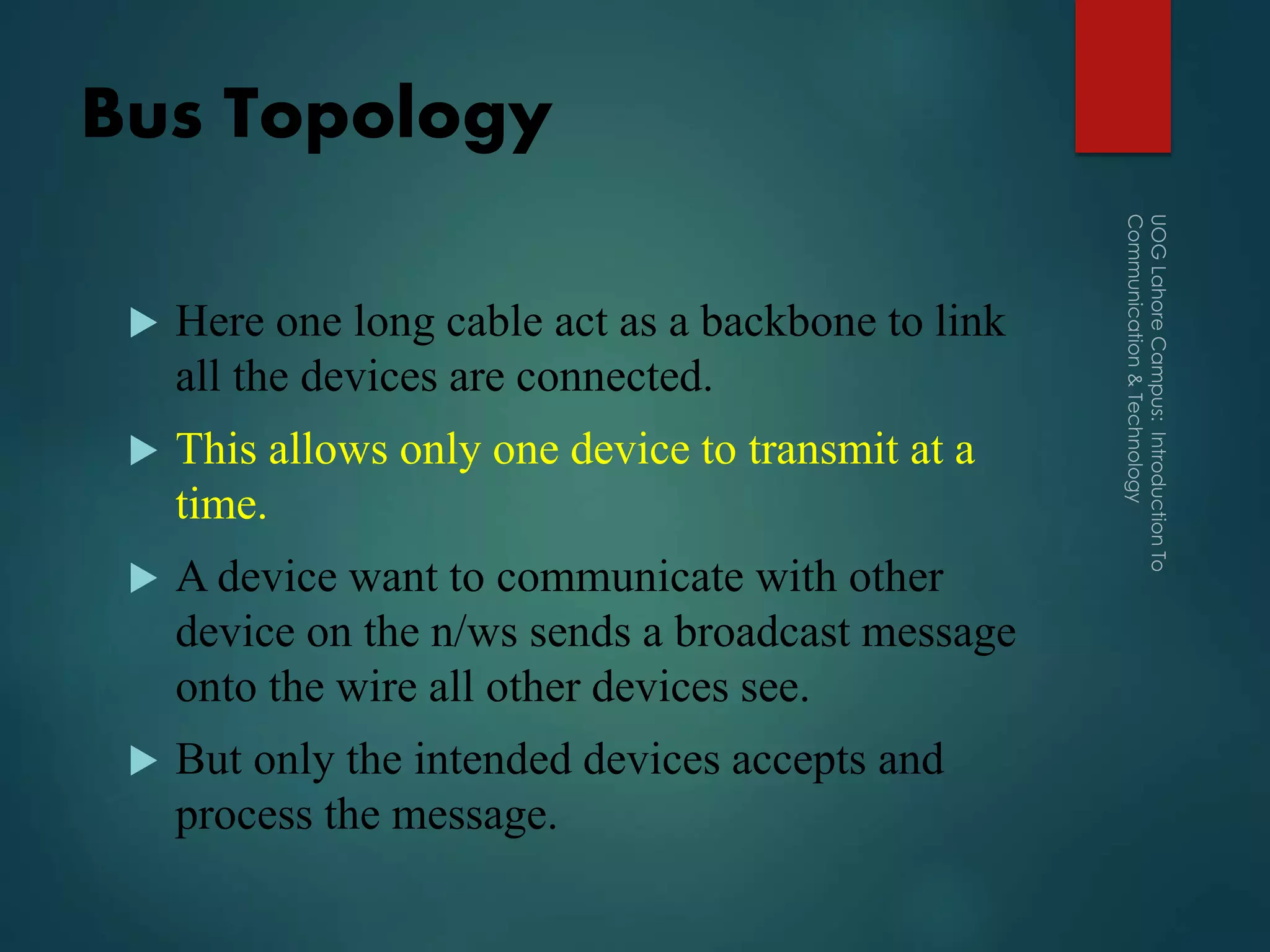 Bus Topology
 Here one long cable act as a backbone to link
all the devices are connected.
 This allows only one device to transmit at a
time.
 A device want to communicate with other
device on the n/ws sends a broadcast message
onto the wire all other devices see.
 But only the intended devices accepts and
process the message.
 