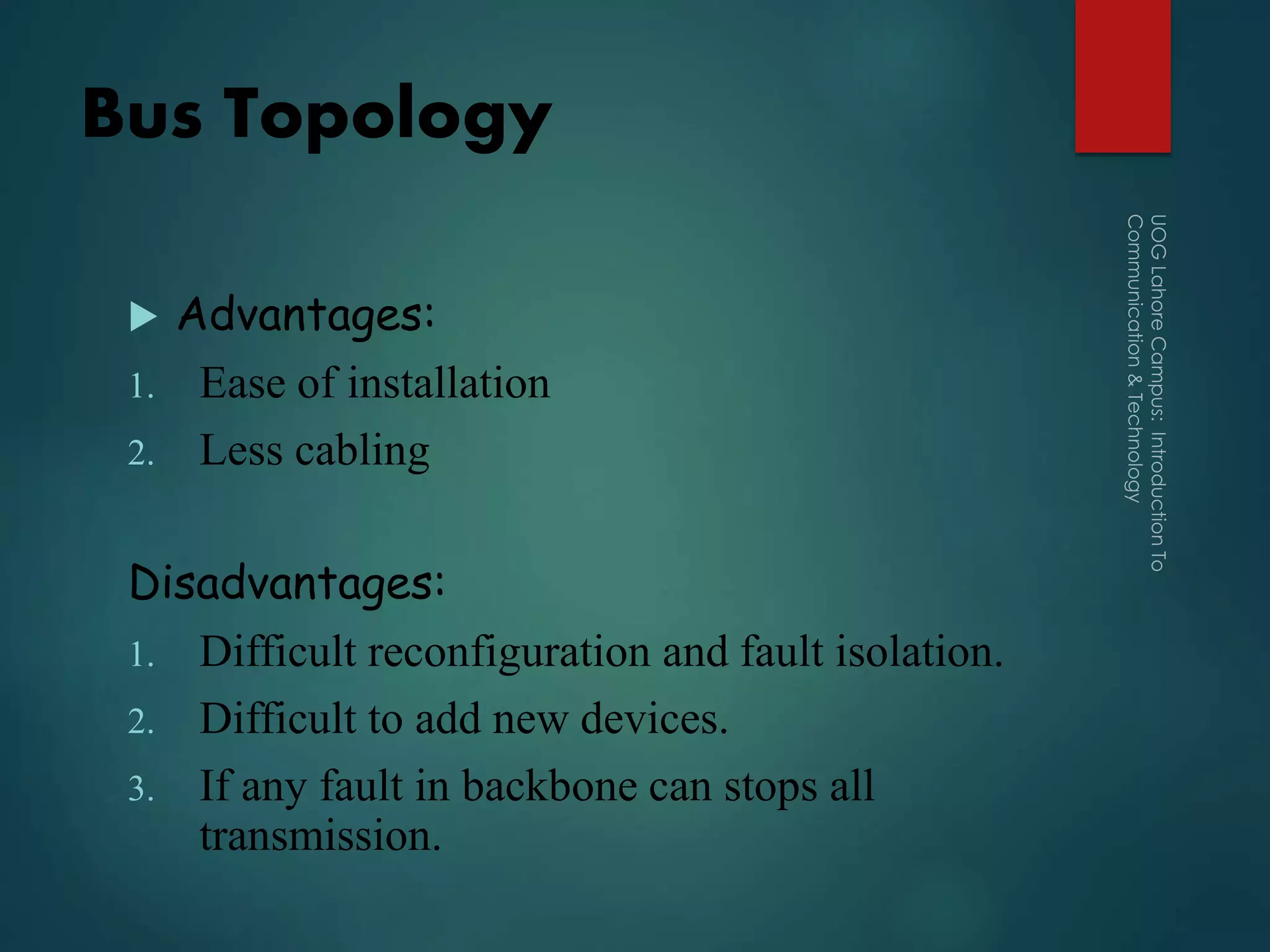 Bus Topology
 Advantages:
1. Ease of installation
2. Less cabling
Disadvantages:
1. Difficult reconfiguration and fault isolation.
2. Difficult to add new devices.
3. If any fault in backbone can stops all
transmission.
 
