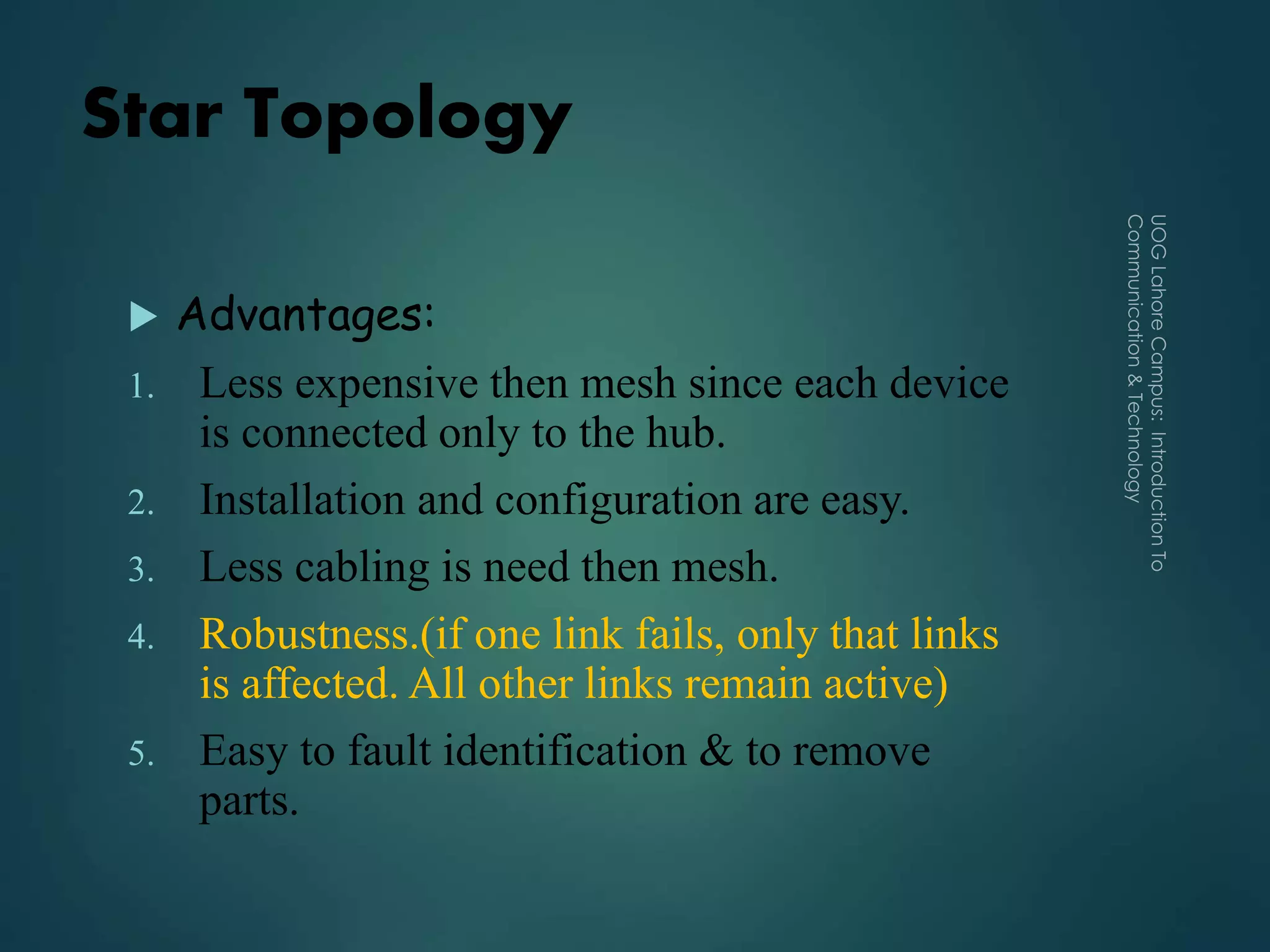 Star Topology
 Advantages:
1. Less expensive then mesh since each device
is connected only to the hub.
2. Installation and configuration are easy.
3. Less cabling is need then mesh.
4. Robustness.(if one link fails, only that links
is affected. All other links remain active)
5. Easy to fault identification & to remove
parts.
 