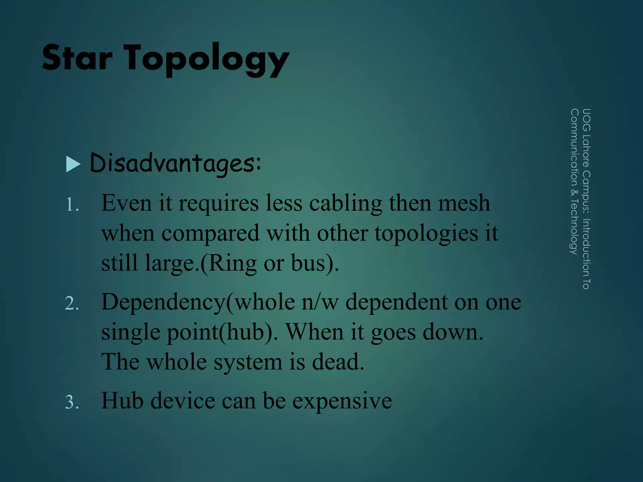 Star Topology
 Disadvantages:
1. Even it requires less cabling then mesh
when compared with other topologies it
still large.(Ring or bus).
2. Dependency(whole n/w dependent on one
single point(hub). When it goes down.
The whole system is dead.
3. Hub device can be expensive
 