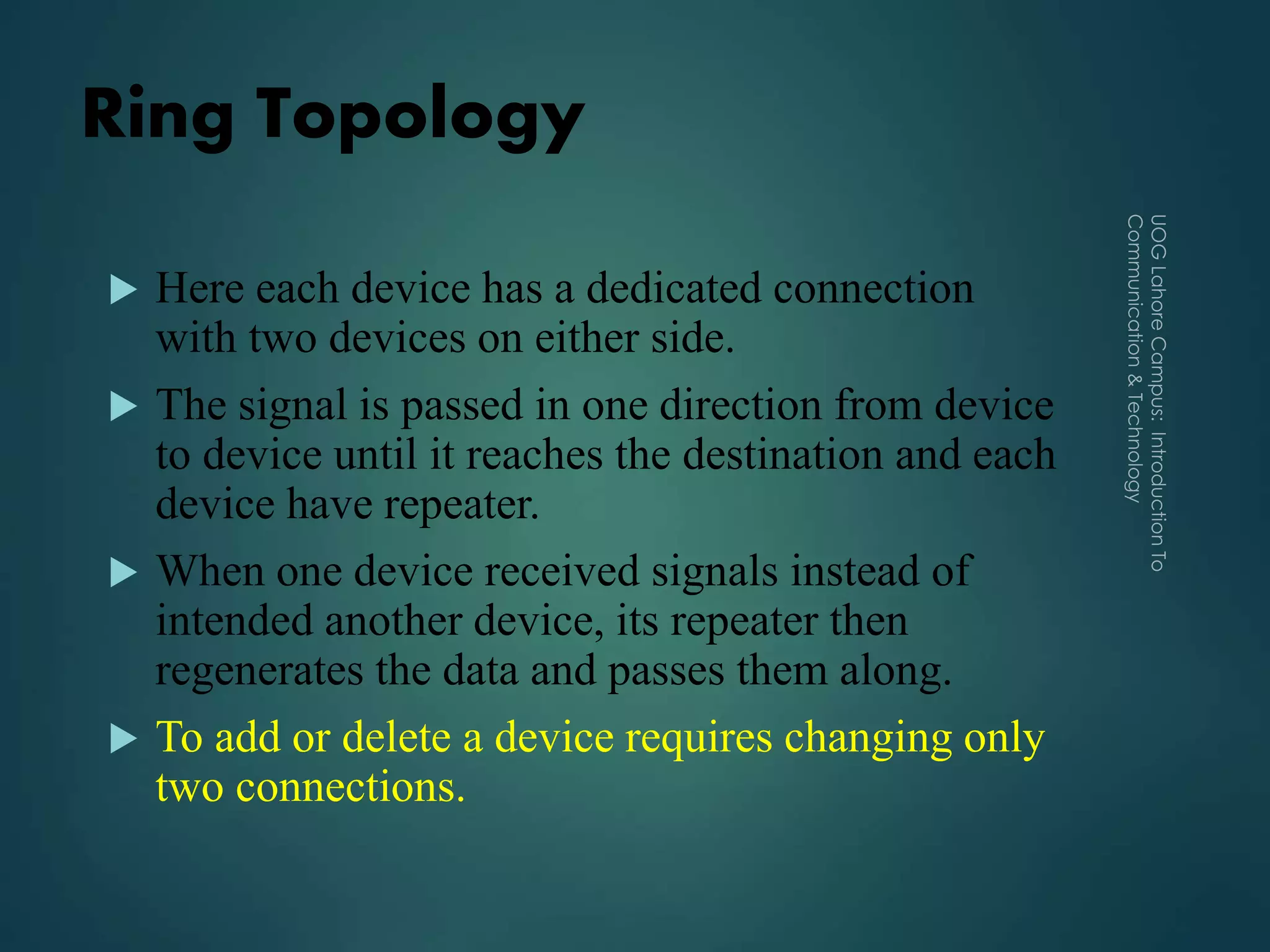Ring Topology
 Here each device has a dedicated connection
with two devices on either side.
 The signal is passed in one direction from device
to device until it reaches the destination and each
device have repeater.
 When one device received signals instead of
intended another device, its repeater then
regenerates the data and passes them along.
 To add or delete a device requires changing only
two connections.
 