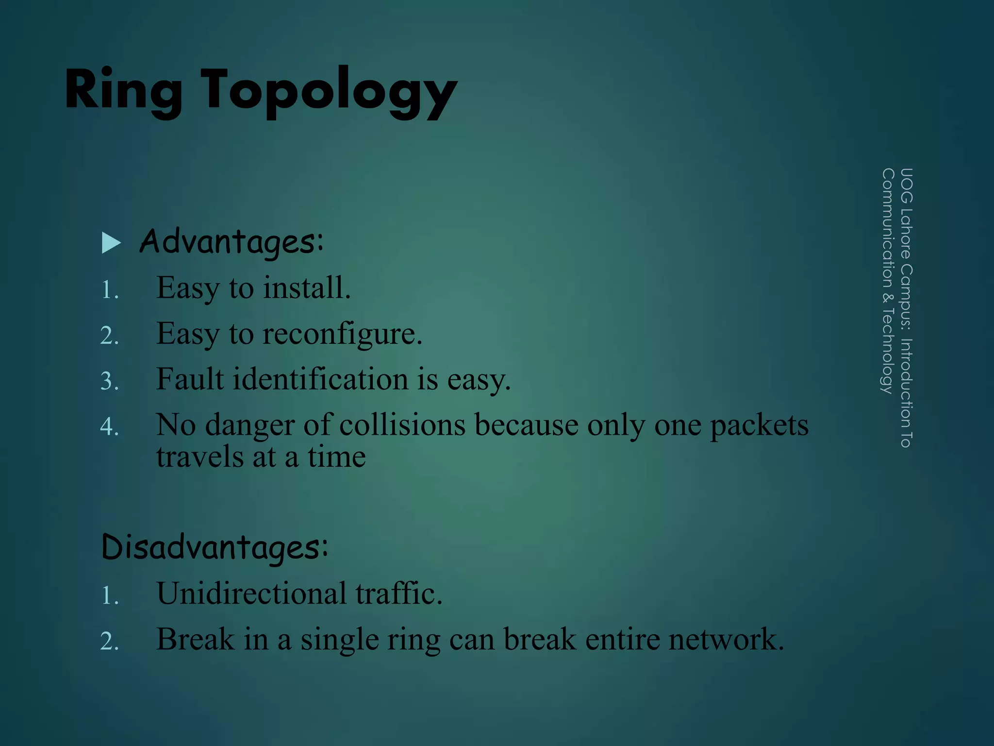 Ring Topology
 Advantages:
1. Easy to install.
2. Easy to reconfigure.
3. Fault identification is easy.
4. No danger of collisions because only one packets
travels at a time
Disadvantages:
1. Unidirectional traffic.
2. Break in a single ring can break entire network.
 