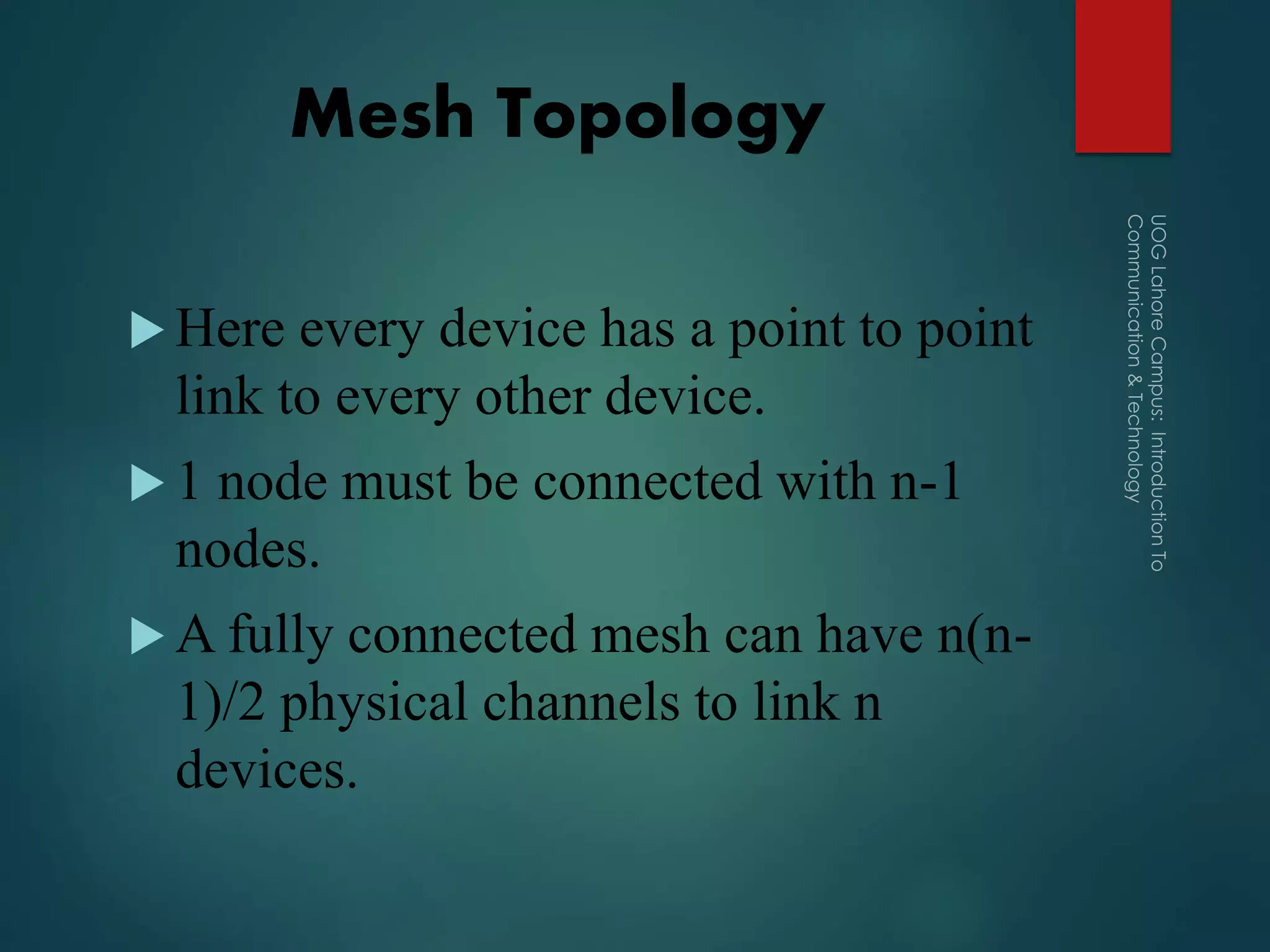 Mesh Topology
 Here every device has a point to point
link to every other device.
 1 node must be connected with n-1
nodes.
 A fully connected mesh can have n(n-
1)/2 physical channels to link n
devices.
 