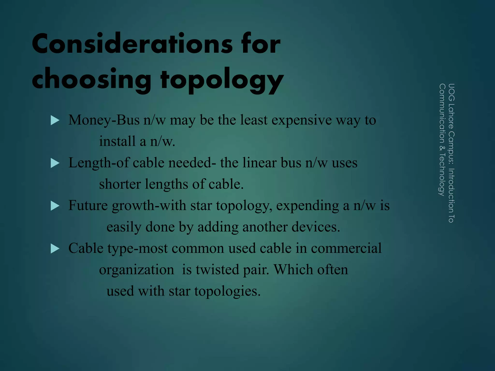Considerations for
choosing topology
 Money-Bus n/w may be the least expensive way to
install a n/w.
 Length-of cable needed- the linear bus n/w uses
shorter lengths of cable.
 Future growth-with star topology, expending a n/w is
easily done by adding another devices.
 Cable type-most common used cable in commercial
organization is twisted pair. Which often
used with star topologies.
 