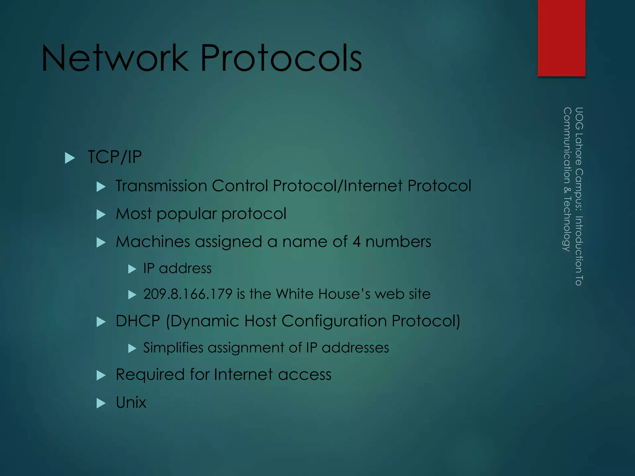 Network Protocols
 TCP/IP
 Transmission Control Protocol/Internet Protocol
 Most popular protocol
 Machines assigned a name of 4 numbers
 IP address
 209.8.166.179 is the White House’s web site
 DHCP (Dynamic Host Configuration Protocol)
 Simplifies assignment of IP addresses
 Required for Internet access
 Unix
 