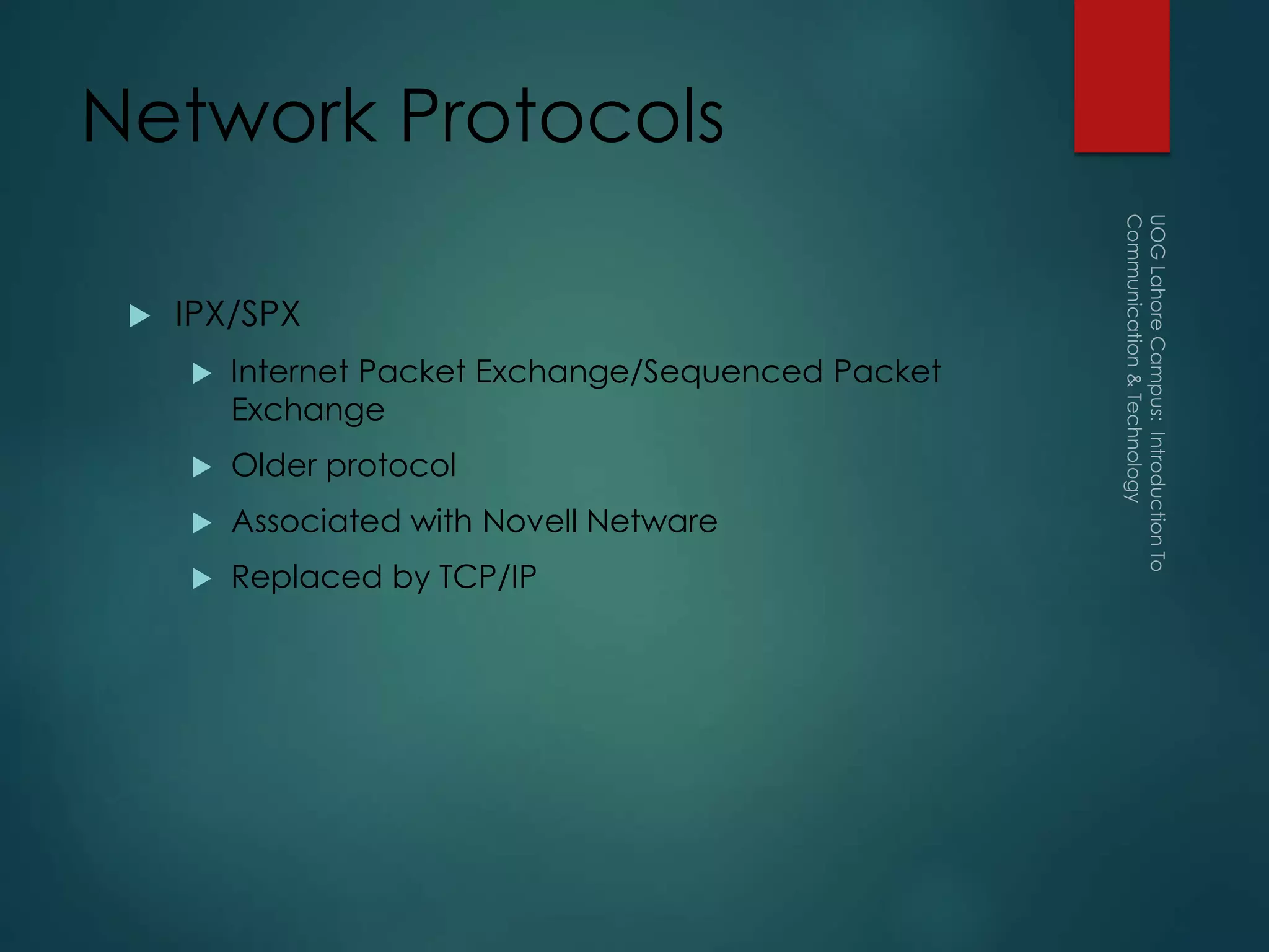 Network Protocols
 IPX/SPX
 Internet Packet Exchange/Sequenced Packet
Exchange
 Older protocol
 Associated with Novell Netware
 Replaced by TCP/IP
 