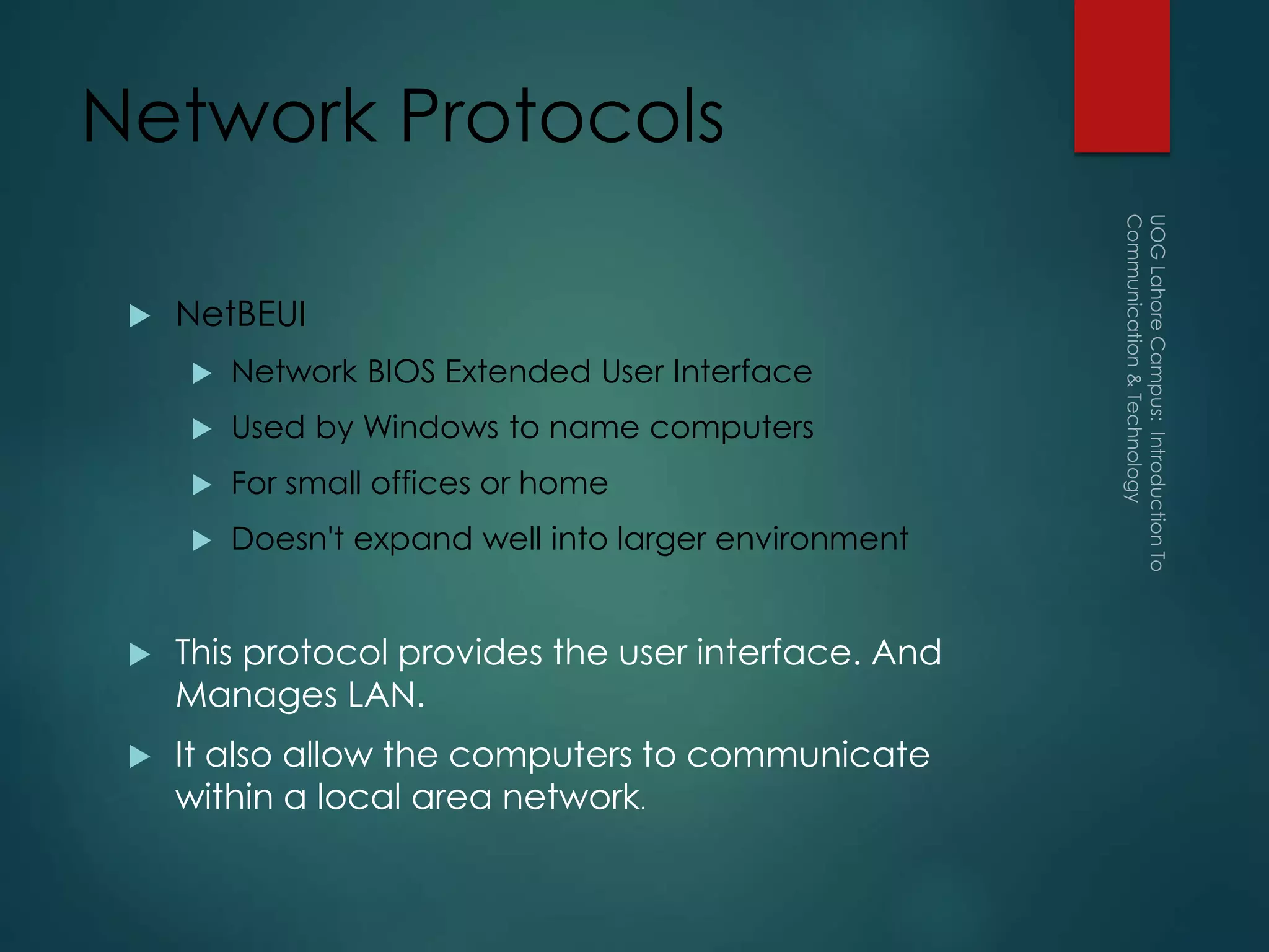 Network Protocols
 NetBEUI
 Network BIOS Extended User Interface
 Used by Windows to name computers
 For small offices or home
 Doesn't expand well into larger environment
 This protocol provides the user interface. And
Manages LAN.
 It also allow the computers to communicate
within a local area network.
 