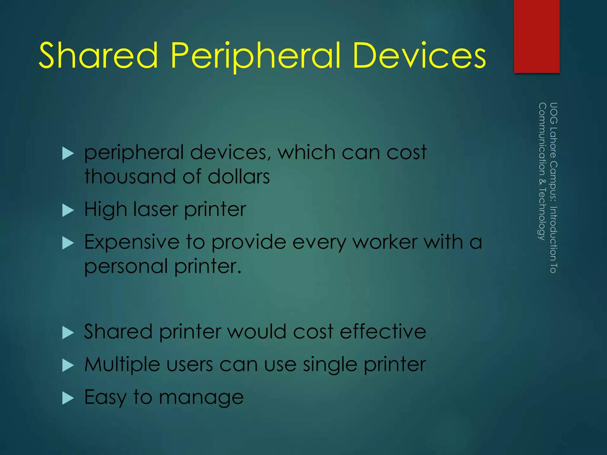 Shared Peripheral Devices
 peripheral devices, which can cost
thousand of dollars
 High laser printer
 Expensive to provide every worker with a
personal printer.
 Shared printer would cost effective
 Multiple users can use single printer
 Easy to manage
 