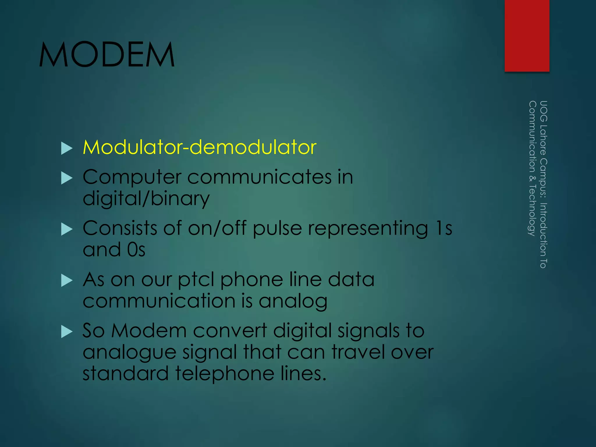 MODEM
 Modulator-demodulator
 Computer communicates in
digital/binary
 Consists of on/off pulse representing 1s
and 0s
 As on our ptcl phone line data
communication is analog
 So Modem convert digital signals to
analogue signal that can travel over
standard telephone lines.
 