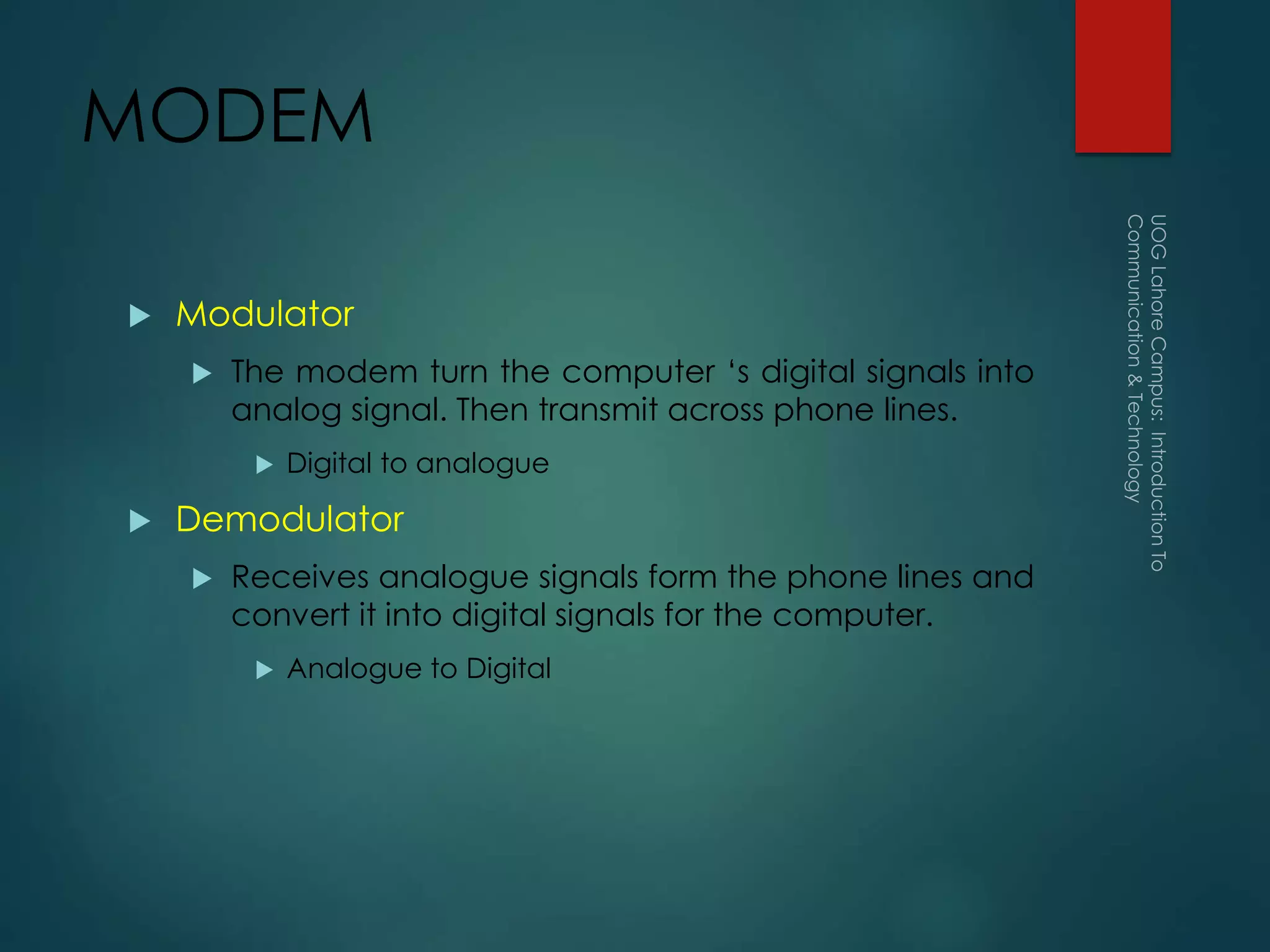 MODEM
 Modulator
 The modem turn the computer ‘s digital signals into
analog signal. Then transmit across phone lines.
 Digital to analogue
 Demodulator
 Receives analogue signals form the phone lines and
convert it into digital signals for the computer.
 Analogue to Digital
 