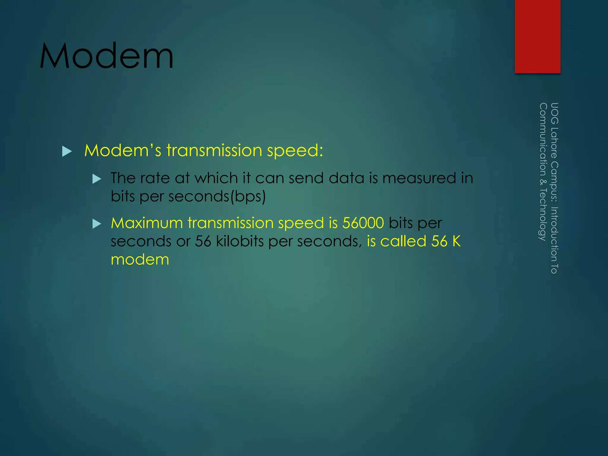 Modem
 Modem’s transmission speed:
 The rate at which it can send data is measured in
bits per seconds(bps)
 Maximum transmission speed is 56000 bits per
seconds or 56 kilobits per seconds, is called 56 K
modem
 