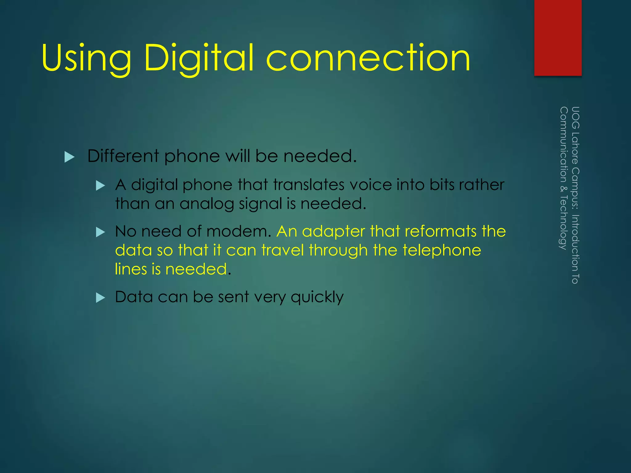 Using Digital connection
 Different phone will be needed.
 A digital phone that translates voice into bits rather
than an analog signal is needed.
 No need of modem. An adapter that reformats the
data so that it can travel through the telephone
lines is needed.
 Data can be sent very quickly
 