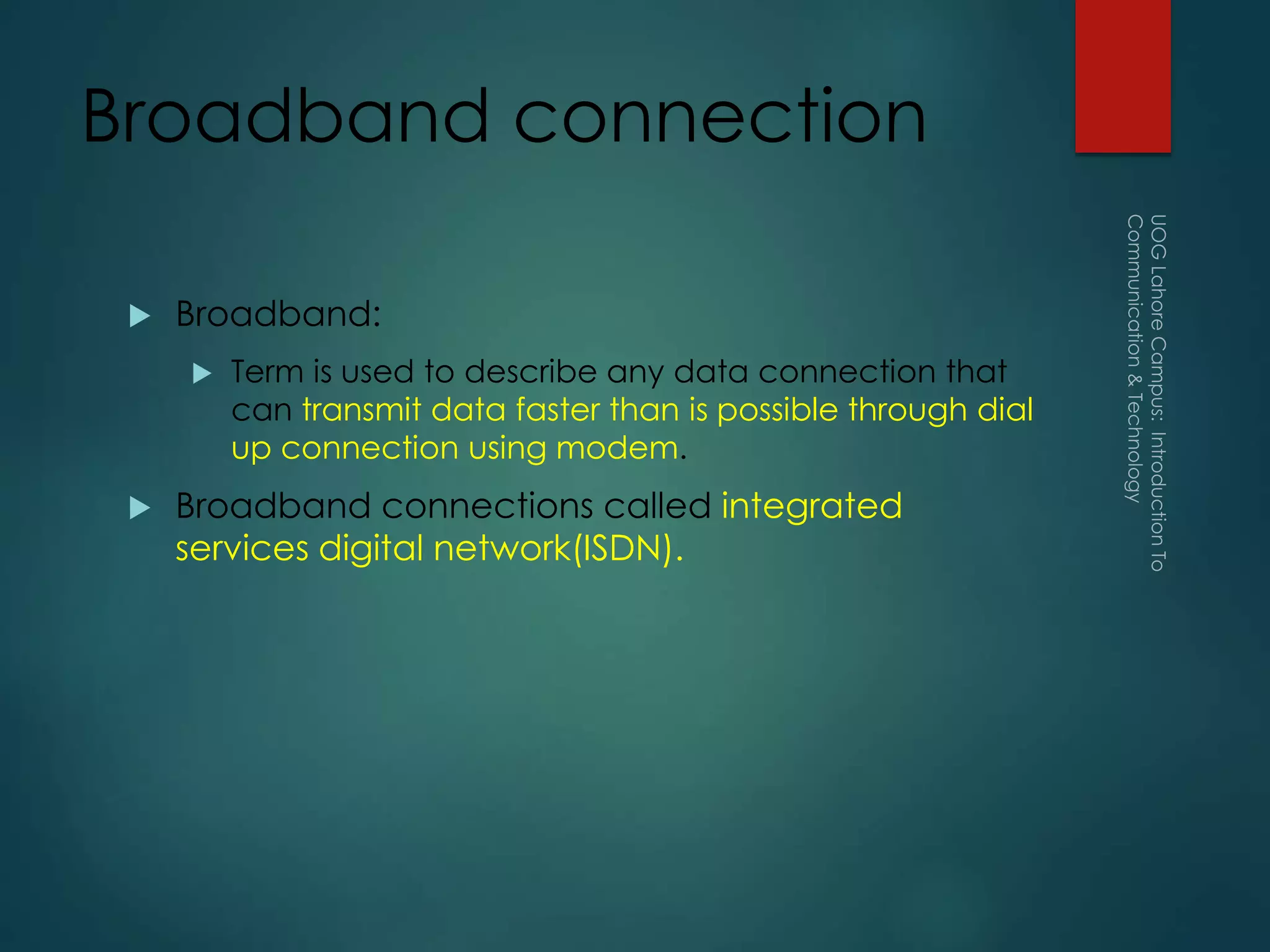 Broadband connection
 Broadband:
 Term is used to describe any data connection that
can transmit data faster than is possible through dial
up connection using modem.
 Broadband connections called integrated
services digital network(ISDN).
 