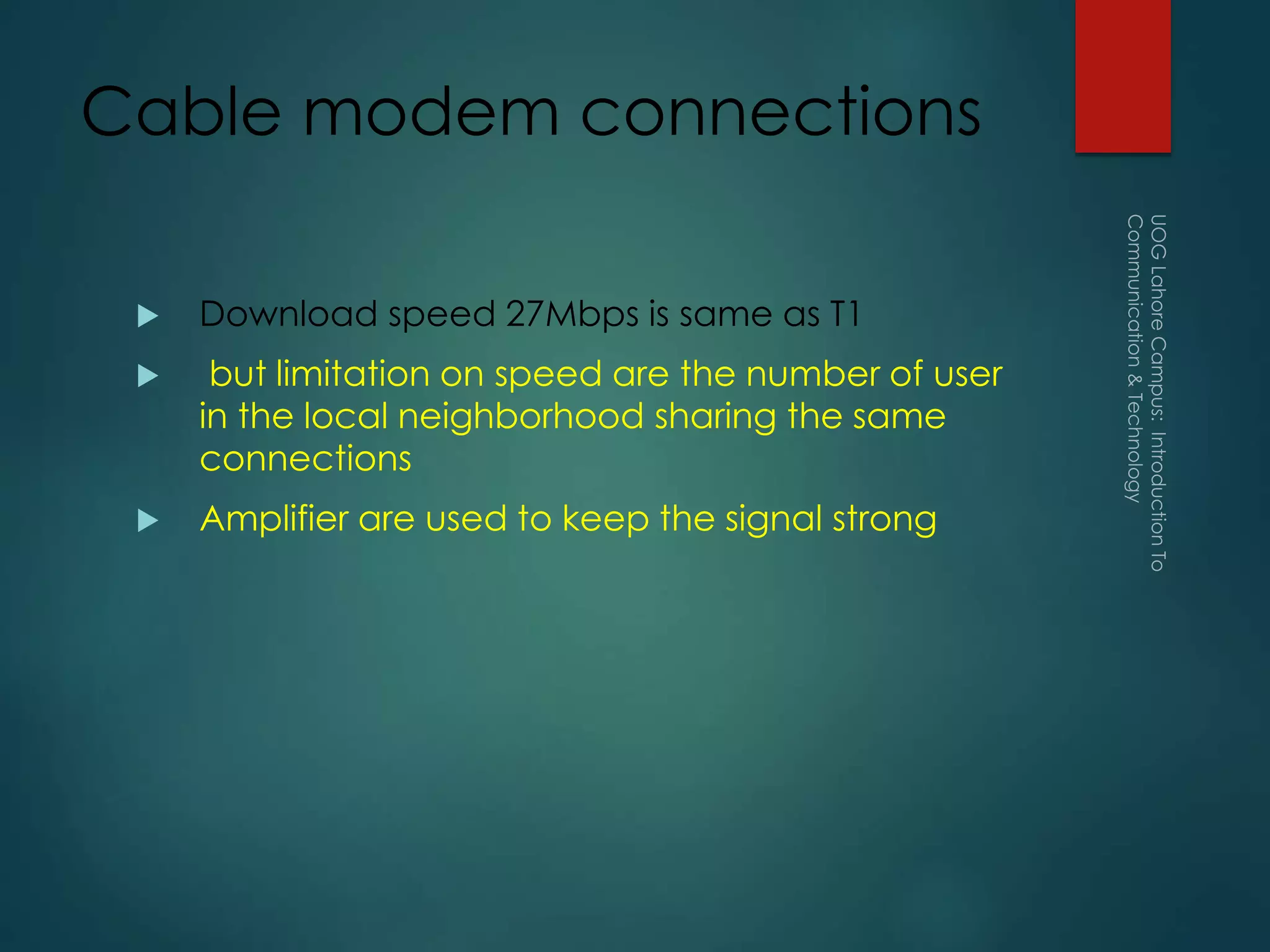 Cable modem connections
 Download speed 27Mbps is same as T1
 but limitation on speed are the number of user
in the local neighborhood sharing the same
connections
 Amplifier are used to keep the signal strong
 