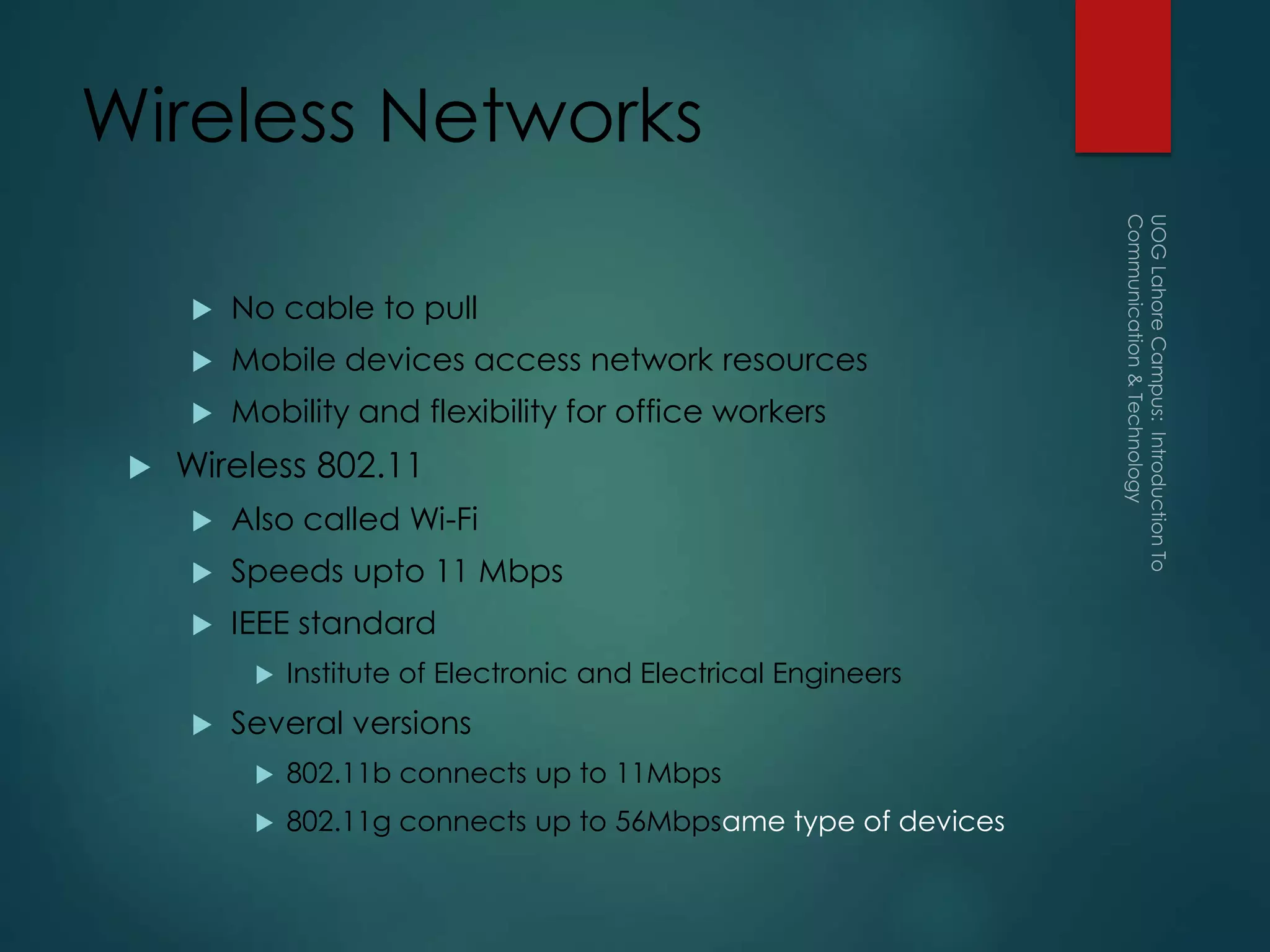 Wireless Networks
 No cable to pull
 Mobile devices access network resources
 Mobility and flexibility for office workers
 Wireless 802.11
 Also called Wi-Fi
 Speeds upto 11 Mbps
 IEEE standard
 Institute of Electronic and Electrical Engineers
 Several versions
 802.11b connects up to 11Mbps
 802.11g connects up to 56Mbpsame type of devices
 