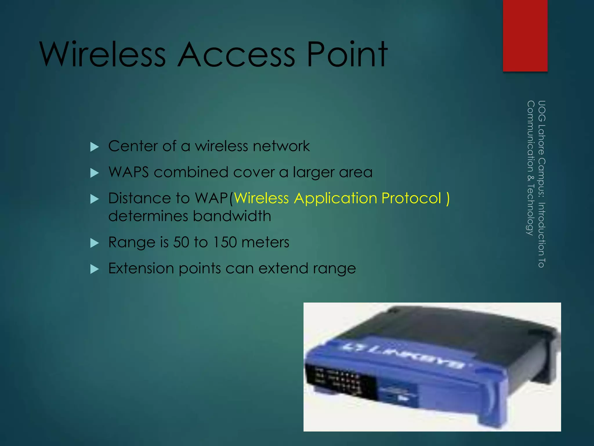 Wireless Access Point
 Center of a wireless network
 WAPS combined cover a larger area
 Distance to WAP(Wireless Application Protocol )
determines bandwidth
 Range is 50 to 150 meters
 Extension points can extend range
 