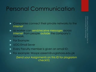 Personal Communication
 Companies connect their private networks to the
internet.
 so worker can send/receive messages across
internet from people outside the company’s
network.
 For Example:
 UOG Email Sever
 Every Faculty member is given an email ID:
 For example: Waqar.azeem@uoglahore.edu.pk
(Send your Assignments on this ID for plagiarism
check!!!)
 