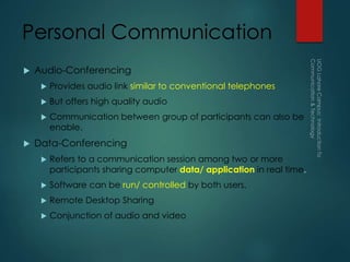 Personal Communication
 Audio-Conferencing
 Provides audio link similar to conventional telephones
 But offers high quality audio
 Communication between group of participants can also be
enable.
 Data-Conferencing
 Refers to a communication session among two or more
participants sharing computer data/ application in real time.
 Software can be run/ controlled by both users.
 Remote Desktop Sharing
 Conjunction of audio and video
 