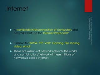 Internet
 A worldwide interconnection of computers and
networks that use the Internet Protocol IP.
 It allows for WWW, FTP, VoIP, Gaming, File sharing,
video, email.
 There are millions of networks all over the world
and combination/network of these millions of
networks is called internet.
 