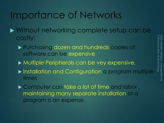 Importance of Networks
 Without networking complete setup can be
costly:
 Purchasing dozen and hundreds copies of
software can be expensive
 Multiple Peripherals can be vey expensive.
 Installation and Configuration a program multiple
times
 Computer can take a lot of time and labor ,
maintaining many separate installation of a
program is an expense.
 