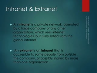 Intranet & Extranet
 An intranet is a private network, operated
by a large company or any other
organization, which uses internet
technologies, but is insulated from the
global internet.
 An extranet is an intranet that is
accessible to some people from outside
the company, or possibly shared by more
than one organization.
 