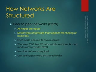 How Networks Are
Structured
 Peer to peer networks (P2PN)
 All nodes are equal
 Similar type of software that supports the sharing of
resources.
 Each node controls its own resources
 Windows 2000, Me, XP, Macintosh, windows 9x and
modern OS provides P2PN.
 No other software required
 User setting password on shared folder
 