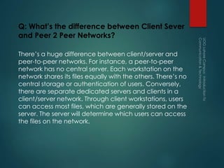 Q: What’s the difference between Client Sever
and Peer 2 Peer Networks?
There’s a huge difference between client/server and
peer-to-peer networks. For instance, a peer-to-peer
network has no central server. Each workstation on the
network shares its files equally with the others. There’s no
central storage or authentication of users. Conversely,
there are separate dedicated servers and clients in a
client/server network. Through client workstations, users
can access most files, which are generally stored on the
server. The server will determine which users can access
the files on the network.
 