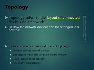 Topology
 Topology refers to the layout of connected
devices on a network.
 Or How the network devices can be arranged in a
network.
 Factors need to be considered to select topology
 Distance between network devices
 The speed at which data travels around the network
 Cost of setting up the network
 And User’ s Requirements
 