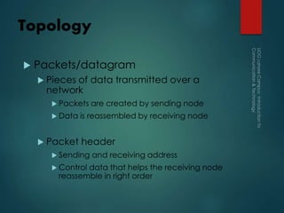 Topology
 Packets/datagram
 Pieces of data transmitted over a
network
 Packets are created by sending node
 Data is reassembled by receiving node
 Packet header
 Sending and receiving address
 Control data that helps the receiving node
reassemble in right order
 
