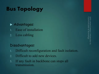 Bus Topology
 Advantages:
1. Ease of installation
2. Less cabling
Disadvantages:
1. Difficult reconfiguration and fault isolation.
2. Difficult to add new devices.
3. If any fault in backbone can stops all
transmission.
 