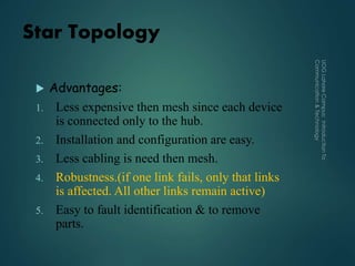 Star Topology
 Advantages:
1. Less expensive then mesh since each device
is connected only to the hub.
2. Installation and configuration are easy.
3. Less cabling is need then mesh.
4. Robustness.(if one link fails, only that links
is affected. All other links remain active)
5. Easy to fault identification & to remove
parts.
 