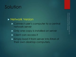 Solution
 Network Version
 Connect user’s computer to a central
network server
 Only one copy is installed on server
 Client can access it
 Simply load it from server into RAM of
their own desktop computers.
 