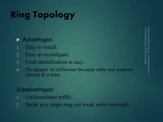 Ring Topology
 Advantages:
1. Easy to install.
2. Easy to reconfigure.
3. Fault identification is easy.
4. No danger of collisions because only one packets
travels at a time
Disadvantages:
1. Unidirectional traffic.
2. Break in a single ring can break entire network.
 