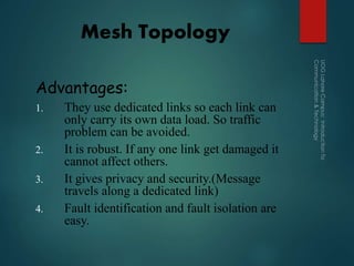 Mesh Topology
Advantages:
1. They use dedicated links so each link can
only carry its own data load. So traffic
problem can be avoided.
2. It is robust. If any one link get damaged it
cannot affect others.
3. It gives privacy and security.(Message
travels along a dedicated link)
4. Fault identification and fault isolation are
easy.
 
