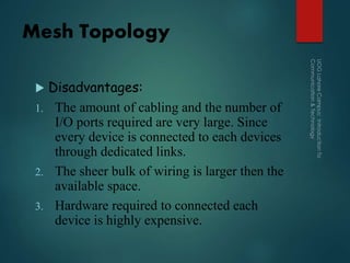 Mesh Topology
 Disadvantages:
1. The amount of cabling and the number of
I/O ports required are very large. Since
every device is connected to each devices
through dedicated links.
2. The sheer bulk of wiring is larger then the
available space.
3. Hardware required to connected each
device is highly expensive.
 