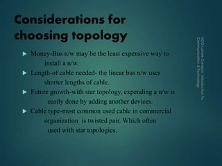 Considerations for
choosing topology
 Money-Bus n/w may be the least expensive way to
install a n/w.
 Length-of cable needed- the linear bus n/w uses
shorter lengths of cable.
 Future growth-with star topology, expending a n/w is
easily done by adding another devices.
 Cable type-most common used cable in commercial
organization is twisted pair. Which often
used with star topologies.
 