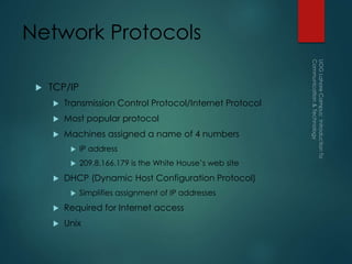 Network Protocols
 TCP/IP
 Transmission Control Protocol/Internet Protocol
 Most popular protocol
 Machines assigned a name of 4 numbers
 IP address
 209.8.166.179 is the White House’s web site
 DHCP (Dynamic Host Configuration Protocol)
 Simplifies assignment of IP addresses
 Required for Internet access
 Unix
 